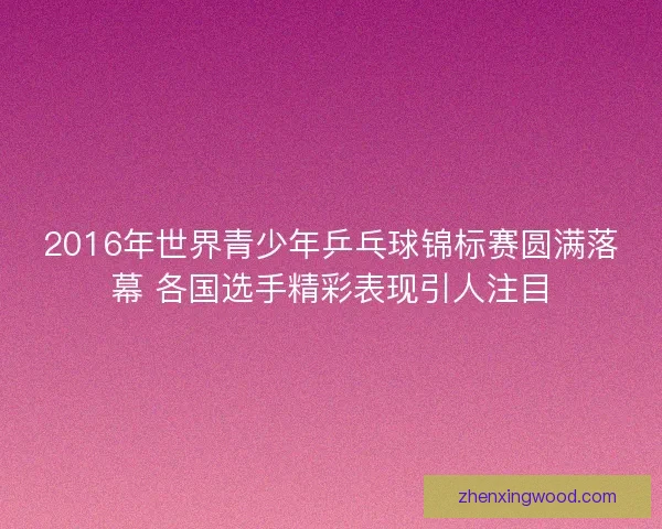 2016年世界青少年乒乓球锦标赛圆满落幕 各国选手精彩表现引人注目