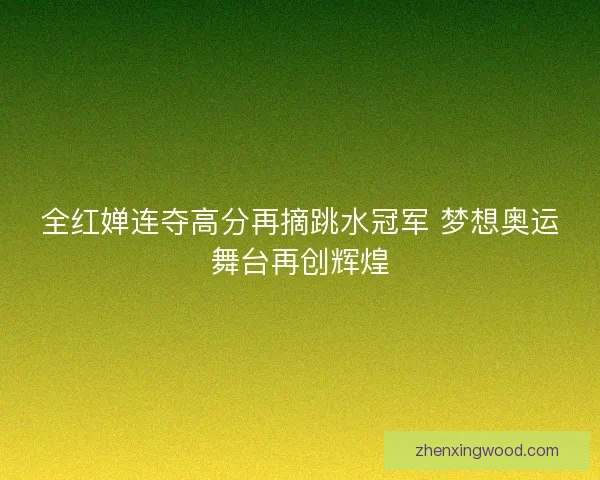 全红婵连夺高分再摘跳水冠军 梦想奥运舞台再创辉煌