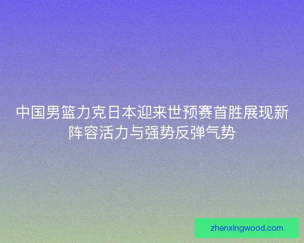 中国男篮力克日本迎来世预赛首胜展现新阵容活力与强势反弹气势
