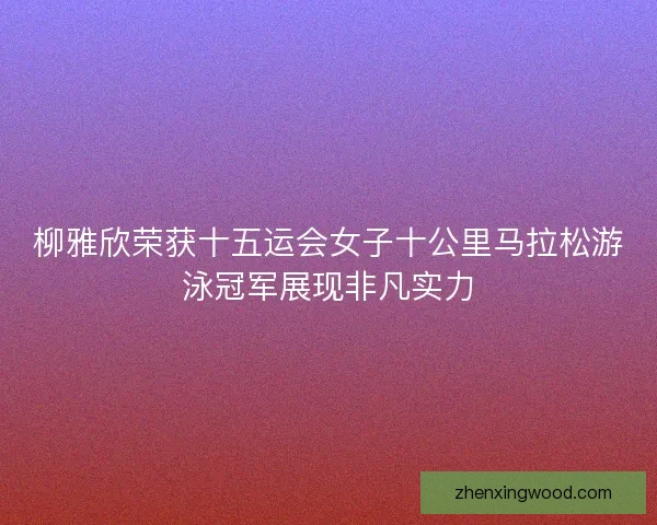 柳雅欣荣获十五运会女子十公里马拉松游泳冠军展现非凡实力