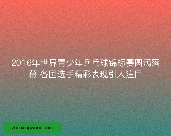 2016年世界青少年乒乓球锦标赛圆满落幕 各国选手精彩表现引人注目