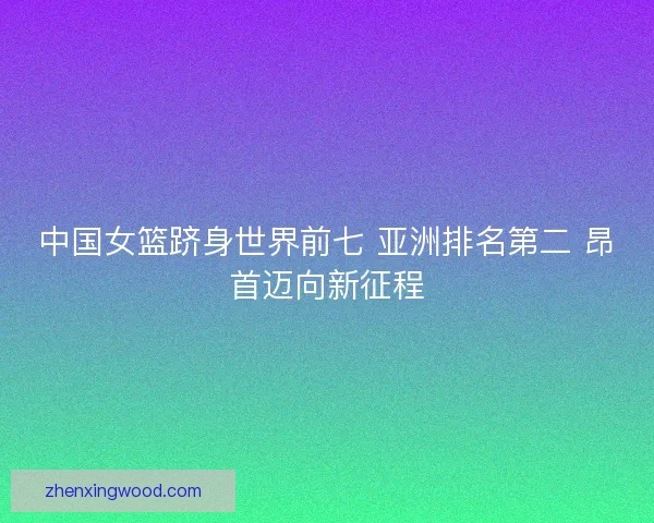 中国女篮跻身世界前七 亚洲排名第二 昂首迈向新征程