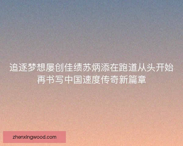 追逐梦想屡创佳绩苏炳添在跑道从头开始再书写中国速度传奇新篇章