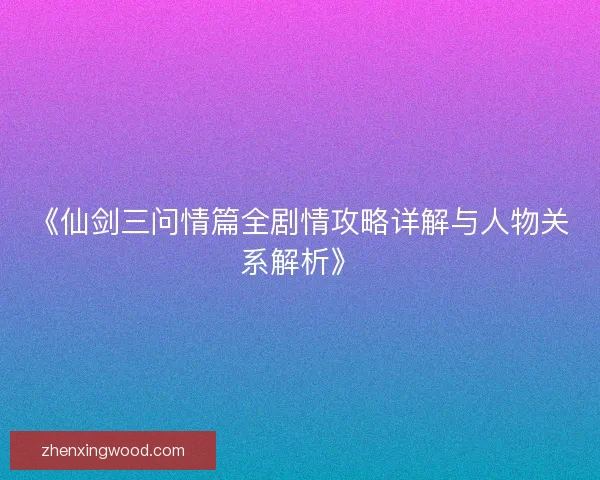 《仙剑三问情篇全剧情攻略详解与人物关系解析》