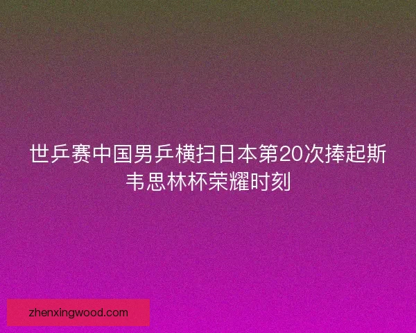 世乒赛中国男乒横扫日本第20次捧起斯韦思林杯荣耀时刻