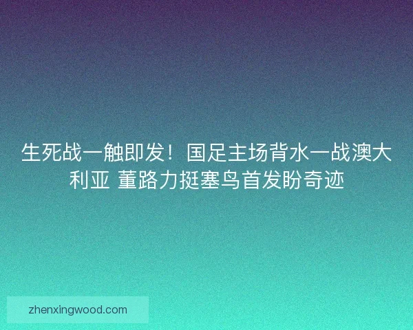 生死战一触即发！国足主场背水一战澳大利亚 董路力挺塞鸟首发盼奇迹