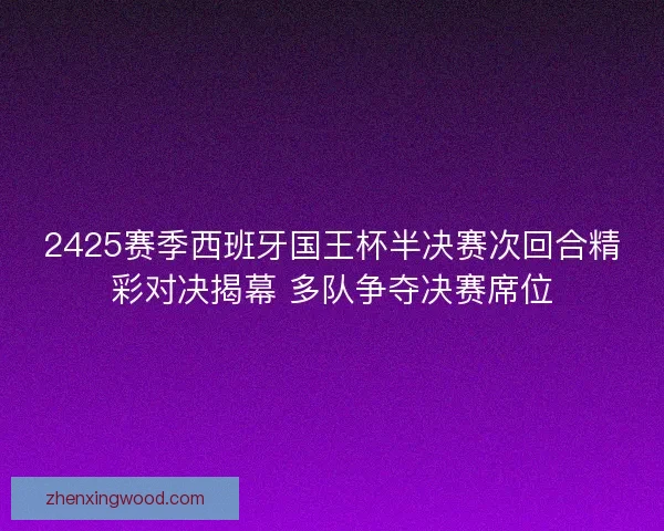2425赛季西班牙国王杯半决赛次回合精彩对决揭幕 多队争夺决赛席位