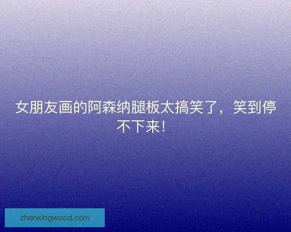 女朋友画的阿森纳腿板太搞笑了，笑到停不下来！