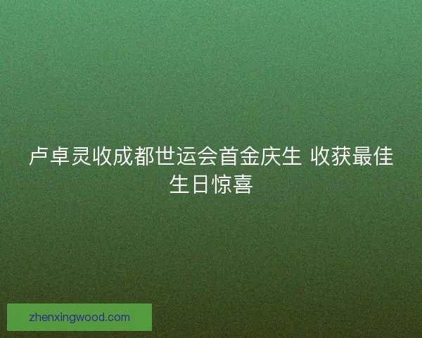 卢卓灵收成都世运会首金庆生 收获最佳生日惊喜