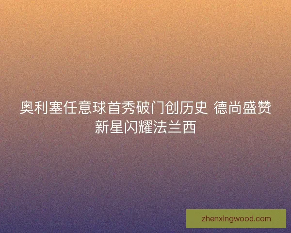奥利塞任意球首秀破门创历史 德尚盛赞新星闪耀法兰西