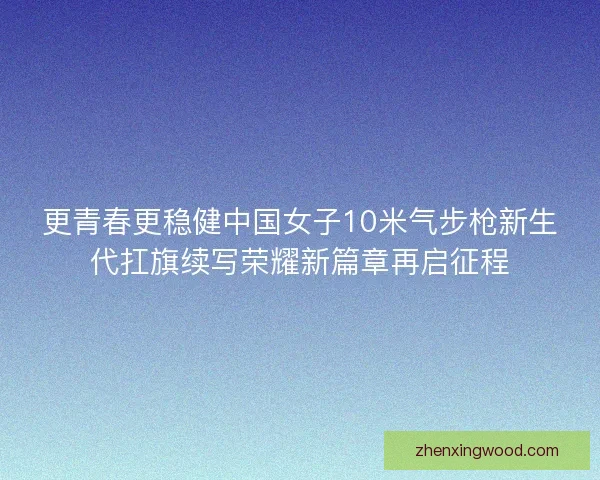 更青春更稳健中国女子10米气步枪新生代扛旗续写荣耀新篇章再启征程