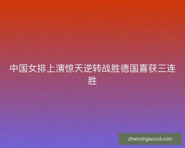 中国女排上演惊天逆转战胜德国喜获三连胜